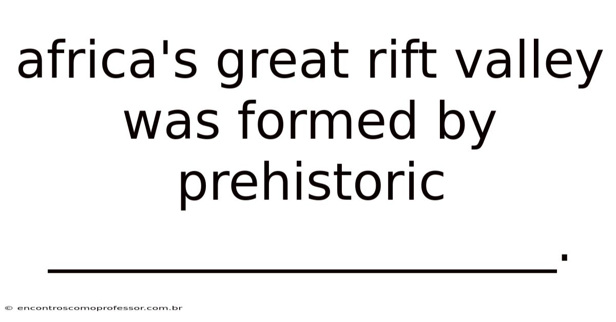 Africa's Great Rift Valley Was Formed By Prehistoric ____________________.