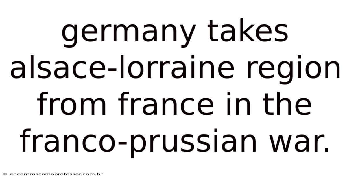 Germany Takes Alsace-lorraine Region From France In The Franco-prussian War.