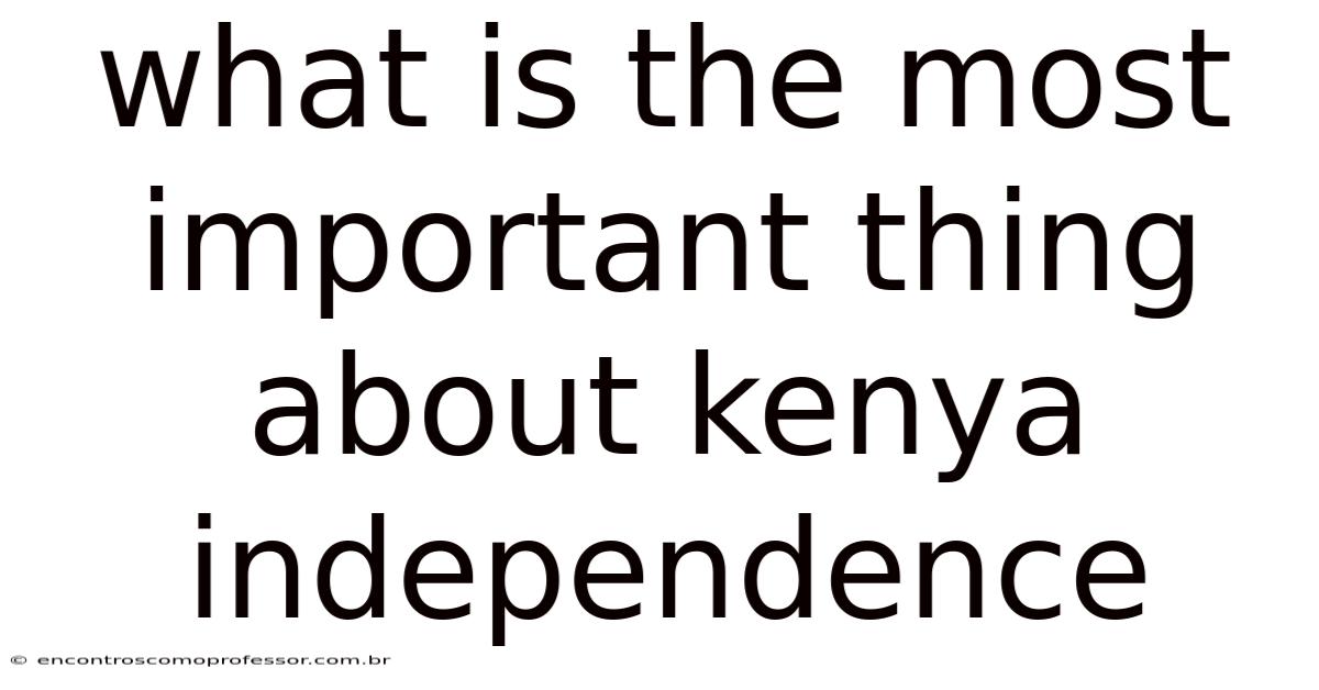 What Is The Most Important Thing About Kenya Independence